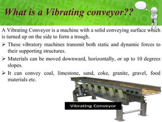 What is a Vibrating conveyor??
A Vibrating Conveyor is a machine with a solid conveying surface which
is turned up on the side to form a trough.
 These vibratory machines transmit both static and dynamic forces to
their supporting structures.
 Materials can be moved downward, horizontally, or up to 10 degrees
slopes.
 It can convey coal, limestone, sand, coke, granite, gravel, food
materials etc.
 