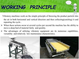 WORKING PRINCIPLE
Vibratory machines work on the simple principle of throwing the product particle into
the air in both horizontal and vertical direction and then collecting(catching) it and
repeating the cycle .
 When these actions occur at several cycles per second the machine has the ability to
move a deep bed of material fairly and quickly.
 The advantages of utilizing vibratory equipment are its numerous capabilities,
versatility and relatively low maintenance characteristics.
 