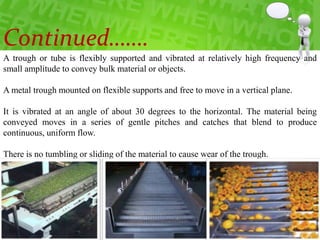 A trough or tube is flexibly supported and vibrated at relatively high frequency and
small amplitude to convey bulk material or objects.
A metal trough mounted on flexible supports and free to move in a vertical plane.
It is vibrated at an angle of about 30 degrees to the horizontal. The material being
conveyed moves in a series of gentle pitches and catches that blend to produce
continuous, uniform flow.
There is no tumbling or sliding of the material to cause wear of the trough.
Continued…….
 