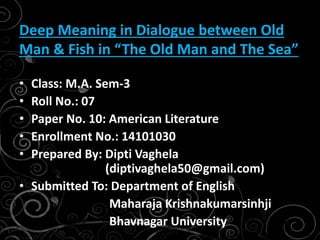 • Class: M.A. Sem-3
• Roll No.: 07
• Paper No. 10: American Literature
• Enrollment No.: 14101030
• Prepared By: Dipti Vaghela
(diptivaghela50@gmail.com)
• Submitted To: Department of English
Maharaja Krishnakumarsinhji
Bhavnagar University
Deep Meaning in Dialogue between Old
Man & Fish in “The Old Man and The Sea”
 