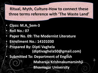 • Class: M.A. Sem-3
• Roll No.: 07
• Paper No. 09: The Modernist Literature
• Enrollment No.: 14101030
• Prepared By: Dipti Vaghela
(diptivaghela50@gmail.com)
• Submitted To: Department of English
Maharaja Krishnakumarsinhji
Bhavnagar University
Ritual, Myth, Culture-How to connect these
three terms reference with ‘The Waste Land’
 