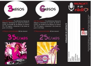 Anuncia't

        3mesos                                        6mesos                                                                     a la




                                                                                                                                              Ona de Sants-Montjuïc és una Entitat de l'Ateneu Popular de Sants.
                                                                                                                                               Totes les dades recollides seran tractades amb confidencialitat.
240 Esposicions = 8 publicacions diàries de   240 Esposicions = 8 publicacions diàries de
Dilluns a Divendres en horari de 10:00 a      Dilluns a Divendres en horari de 10:00 a




                                                                                            formulari de contacte
0:00h. La durada de les falques va d'entre    0:00h. La durada de les falques va d'entre
30 i 50 segons i s'emetran a les hores en     30 i 50 segons i s'emetran a les hores en
punt i a la mitja.                            punt i a la mitja.

+3 falques personalitzades del seu anunci     +3 falques personalitzades del seu anunci




        35€/mes                                        25€/mes


                                                                                                                    nom i cognoms:




                                                                                                                    codi postal:
                                                                                                                    poblacIO:´
                                                                                                                    telefon:
                                                                                                                    AdrECa



                                                                                                                                     email:
                                                                                                                    Edat:
                                                                                                                       `
 