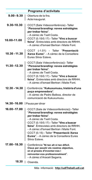 Programa d’activitats
9.00 - 9.30
9.30-10.30
10.00-11.00
10.30 - 11.30
11.30-12.30
· Obertura de la fira.
· Acte inaugural.
· CCCT (Sala Videoconferència) - Taller
"Personal branding: noves estratègies
per trobar feina".
- A càrrec de Txell Costa.
· CCCT (0.15/0.17) - Taller "Vinc a buscar
feina". Entrevistes amb directors de RRHH.
- A càrrec d'Ismael Bertran i Maite Font.
· CCCT (-1.01) - Taller "Presentació
Xarxa Eures". - A càrrec de la Consellera
Eures Silvia Esteve.
· CCCT (Sala Videconferència)) - Taller
"Personal branding: noves estratègies
per trobar feina".
- A càrrec de Txell Costa.
· CCCT (0.15/0.17) - Taller "Vinc a buscar
feina". Entrevistes amb directors de RRHH.
- A càrrec d'Ismael Bertran i Maite Font.
12.30 - 14.30 · Conferència: "Kukuxumusu, història d'una
puça emprenedora".
- A càrrec de Pedro Balboa, director de
comunicació de Kukuxumusu.
14.30-16.00
16.00-17.00
17.00-18.30
18.30
Pausa per dinar
· CCCT (Sala de Videoconferència)) - Taller
"Personal branding: noves estratègies
per trobar feina".
- A càrrec de Txell Costa.
· CCCT (0.15/0.17) - Taller "Vinc a buscar
feina". Entrevistes amb directors de RRHH.
- A càrrec d'Ismael Bertran i Maite Font.
· CCCT (0.15) - Taller "Presentació Xarxa
Eures". - A càrrec de la Consellera Eures
Silvia Esteve.
· Conferència "Ni tan alt ni tan difícil.
Claus per assolir els nostres objectius,
en el procés d'inventar-nos i
reinventar-nos professionalment".
- A càrrec d’Araceli Segarra.
· Cloenda.
Més informació: http://udlTreball.udl.cat
 