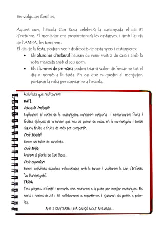 Benvolgudes famílies,
Aquest curs, l’Escola Can Roca celebrarà la castanyada el dia 31
d’octubre. El menjador ens proporcionarà les castanyes, i amb l’ajuda
de l’AMPA, les torrarem.
El dia de la festa, podran venir disfressats de castanyers i castanyeres:
 Els alumnes d’infantil hauran de venir vestits de casa i amb la
roba marcada amb el seu nom.
 Els alumnes de primària poden triar si volen disfressar-se tot el
dia o només a la tarda. En cas que es quedin al menjador,
portaran la roba per canviar-se a l’escola.
Activitats que realitzarem:
MATÍ
Educació Infantil:
Explicarem el conte de la castanyera, cantarem cançons i esmorzarem fruits i
fruites típiques de la tardor que heu de portar de casa, en la carmanyola, i també
alguna fruita o fruits de més per compartir.
Cicle Inicial:
Farem un taller de panellets.
Cicle Mitjà:
Anirem al pícnic de Can Roca .
Cicle superior:
Farem activitats escolars relacionades amb la tardor i visitarem la Llar d’Infants
“La Muntanyeta”.
TARDA
Tots plegats, infantil i primària, ens reunirem a la pista per menjar castanyes. Els
nens i nenes de 5è i 6è col·laboraran a repartir-les i ajudaran als petits a pelar-
les.
AH!! I CANTAREM UNA CANÇÓ MOLT ANIMADA....
 