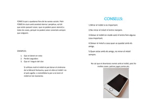 CONSELLS:
1.Mirar el móbil si es important.
2.No mirar el móvil m’entre menjem.
3.Deixar el móbil en mode avió m’entre fem alguna
cosa important.
4.Deixar el móvil a casa quan as quedat amb els
amigs.
5.Quan estas amb els amigs, no mirar el móvil
sempre.
No cal que et diverteixis només amb el móbil, pots fer
moltes coses: patinar,jugar,cantar,etc.
FOMO la por a quedarse fora de les xarxes socials. Patir
FOMO és viure amb ansietat eterna i perpètua, vol dir
que están passant coses i que no podem parar atenció a
totes les coses, perquè no podem estar conectats sempre
que volguem.
EXEMPLES:
1. Que et deixin en visto
2. Perdre seguidors
3. Que et treguin del clan
Si utilitzes molt el mòbil et pot donar el síndrome
de la bibració fantasma, quan et vibra el mòbil i no
el pots agafar, o nomofobia la por a no tenir el
mòbil en tot momento.
 