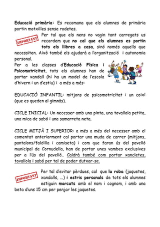 Educació primària: Es recomana que els alumnes de primària
portin motxilles sense rodetes.
Per tal que els nens no vagin tant carregats us
recordem que no cal que els alumnes es portin
tots els llibres a casa, sinó només aquells que
necessiten. Això també els ajudarà a l’organització i autonomia
personal.
Per a les classes d’Educació Física i
Psicomotricitat, tots els alumnes han de
portar xandall (hi ha un model de l’escola
d’hivern i un d’estiu) i a més a més:
EDUCACIÓ INFANTIL: mitjons de psicomotricitat i un coixí
(que es queden al gimnàs).
CICLE INICIAL: Un necesser amb una pinta, una tovallola petita,
una mica de sabó i una samarreta neta.
CICLE MITJÀ I SUPERIOR: a més a més del necesser amb el
comentat anteriorment cal portar una muda de carrer (mitjons,
pantalons/faldilla i camiseta) i com que faran ús del pavelló
municipal de Cornudella, han de portar unes vambes exclusives
per a l’ús del pavelló.. Caldrà també com portar xancletes,
tovallola i sabó per tal de poder dutxar-se.
Per tal d’evitar pèrdues, cal que la roba (jaquetes,
xandalls, ...) i estris personals de tots els alumnes
estiguin marcats amb el nom i cognom, i amb una
beta d’uns 15 cm per penjar les jaquetes.
 