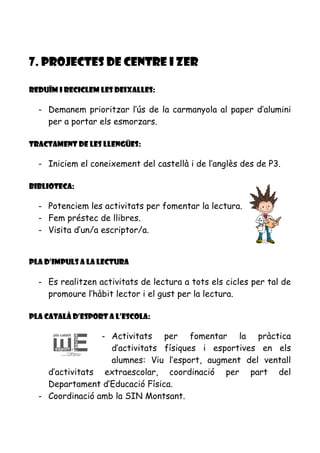 7. PROJECTES DE CENTRE i ZER
Reduïm i reciclem les deixalles:
- Demanem prioritzar l’ús de la carmanyola al paper d’alumini
per a portar els esmorzars.
Tractament de les llengües:
- Iniciem el coneixement del castellà i de l’anglès des de P3.
Biblioteca:
- Potenciem les activitats per fomentar la lectura.
- Fem préstec de llibres.
- Visita d’un/a escriptor/a.
Pla d’impuls a la lectura
- Es realitzen activitats de lectura a tots els cicles per tal de
promoure l’hàbit lector i el gust per la lectura.
Pla Català d’esport a l’escola:
- Activitats per fomentar la pràctica
d’activitats físiques i esportives en els
alumnes: Viu l’esport, augment del ventall
d’activitats extraescolar, coordinació per part del
Departament d’Educació Física.
- Coordinació amb la SIN Montsant.
 