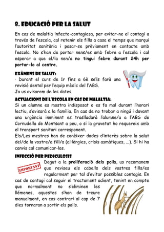 8. EDUCACIÓ PER LA SALUT
En cas de malaltia infecto-contagiosa, per evitar-ne el contagi a
través de l’escola, cal retenir els fills a casa el temps que marqui
l’autoritat sanitària i posar-se prèviament en contacte amb
l’escola. No s’han de portar nens/es amb febre a l’escola i cal
esperar a que el/la nen/a no tingui febre durant 24h per
portar-lo al centre.
Exàmens de salut:
· Durant el curs de 1r fins a 6è se’ls farà una
revisió dental per l’equip mèdic del l’ABS.
Ja us avisarem de les dates
Actuacions de l’escola en cas de malaltia:
Si un alumne es mostra indisposat o es fa mal durant l’horari
lectiu, s’avisarà a la família. En cas de no trobar a ningú i davant
una urgència imminent es traslladarà l’alumne/a a l’ABS de
Cornudella de Montsant a peu, o si la gravetat ho requereix amb
el transport sanitari corresponent.
Els/Les mestres han de conèixer dades d’interès sobre la salut
del/de la vostre/a fill/a (al·lèrgies, crisis asmàtiques, ...). Si hi ha
canvis cal comunicar-los.
Infecció per pediculosis
Degut a la proliferació dels polls, us recomanem
que reviseu els cabells dels vostres fills/es
regularment per tal d’evitar possibles contagis. En
cas de contagi cal seguir el tractament adient, tenint en compte
que normalment no s’eliminen les
llémenes, aquestes s’han de treure
manualment, en cas contrari al cap de 7
dies tornaran a sortir els polls.
 