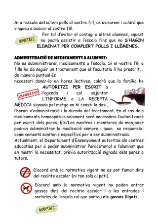 Si a l’escola detectem polls al vostre fill, us avisarem i caldrà que
vingueu a buscar al vostre fill.
Per tal d’evitar el contagi a altres alumnes, aquest
no podrà assistir a l’escola fins que no S’HAGIN
ELIMINAT PER COMPLERT POLLS I LLÈMENES.
Administració de medicaments a alumnes:
No es subministraran medicaments a l’escola. Si el vostre fill o
filla ha de seguir un tractament que el facultatiu li ha prescrit, i
de manera puntual és
necessari donar-lo en hores lectives, caldrà que la família ho
AUTORITZI PER ESCRIT a
l’agenda i cal adjuntar
L’INFORME o LA RECEPTA
MÈDICA signada pel metge on hi consti la dosi,
l’horari d’administració i la durada del tractament. En el cas dels
medicaments homeopàtics solament serà necessària l’autorització
per escrit dels pares. Els/Les mestres i monitores de menjador
podran subministrar la medicació sempre i quan no requereixi
coneixements sanitaris específics per a ser subministrada.
Actualment, el Departament d’Ensenyament autoritza als centres
educatius per a poder subministrar Paracetamol a l’alumnat que
en mostri la necessitat, prèvia autorització signada dels pares o
tutors.
D’acord amb la normativa vigent no es pot fumar dins
del recinte escolar (ni tan sols al pati).
D’acord amb la normativa vigent no poden entrar
gossos dins del recinte escolar i a les entrades i
sortides de l’escola cal que porteu els gossos lligats.
 