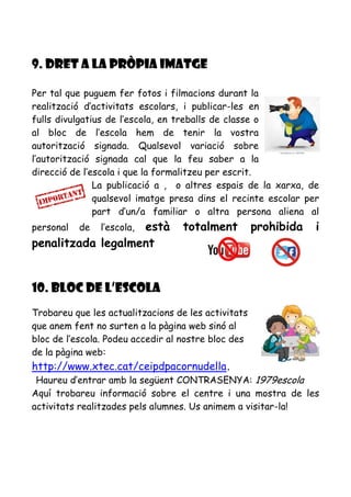 9. DRET A LA PRÒPIA IMATGE
Per tal que puguem fer fotos i filmacions durant la
realització d’activitats escolars, i publicar-les en
fulls divulgatius de l’escola, en treballs de classe o
al bloc de l’escola hem de tenir la vostra
autorització signada. Qualsevol variació sobre
l’autorització signada cal que la feu saber a la
direcció de l’escola i que la formalitzeu per escrit.
La publicació a , o altres espais de la xarxa, de
qualsevol imatge presa dins el recinte escolar per
part d’un/a familiar o altra persona aliena al
personal de l’escola, està totalment prohibida i
penalitzada legalment
10. BLOC DE L’ESCOLA
Trobareu que les actualitzacions de les activitats
que anem fent no surten a la pàgina web sinó al
bloc de l’escola. Podeu accedir al nostre bloc des
de la pàgina web:
http://www.xtec.cat/ceipdpacornudella.
Haureu d’entrar amb la següent CONTRASENYA: 1979escola
Aquí trobareu informació sobre el centre i una mostra de les
activitats realitzades pels alumnes. Us animem a visitar-la!
 