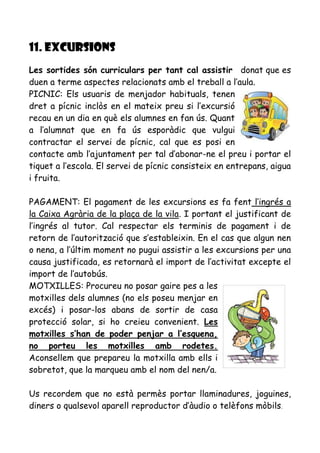 11. EXCURSIONS
Les sortides són curriculars per tant cal assistir donat que es
duen a terme aspectes relacionats amb el treball a l’aula.
PICNIC: Els usuaris de menjador habituals, tenen
dret a pícnic inclòs en el mateix preu si l’excursió
recau en un dia en què els alumnes en fan ús. Quant
a l’alumnat que en fa ús esporàdic que vulgui
contractar el servei de pícnic, cal que es posi en
contacte amb l’ajuntament per tal d’abonar-ne el preu i portar el
tiquet a l’escola. El servei de pícnic consisteix en entrepans, aigua
i fruita.
PAGAMENT: El pagament de les excursions es fa fent l’ingrés a
la Caixa Agrària de la plaça de la vila. I portant el justificant de
l’ingrés al tutor. Cal respectar els terminis de pagament i de
retorn de l’autorització que s’estableixin. En el cas que algun nen
o nena, a l’últim moment no pugui assistir a les excursions per una
causa justificada, es retornarà el import de l’activitat excepte el
import de l’autobús.
MOTXILLES: Procureu no posar gaire pes a les
motxilles dels alumnes (no els poseu menjar en
excés) i posar-los abans de sortir de casa
protecció solar, si ho creieu convenient. Les
motxilles s’han de poder penjar a l’esquena,
no porteu les motxilles amb rodetes.
Aconsellem que prepareu la motxilla amb ells i
sobretot, que la marqueu amb el nom del nen/a.
Us recordem que no està permès portar llaminadures, joguines,
diners o qualsevol aparell reproductor d’àudio o telèfons mòbils.
 