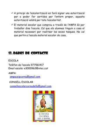  A principi de l’escolarització es farà signar una autorització
per a poder fer sortides per l’entorn proper, aquesta
autorització valdrà per tota l’escolaritat.
 El material escolar que compreu a través de l’AMPA és per
treballar dins l’escola. Cal que els alumnes tinguin a casa el
material necessari per realitzar les seves tasques. No cal
que portin a l’escola material escolar de casa.
13. DADES DE CONTACTE
ESCOLA
Telèfon de l’escola 977561417
Email escola: e3000962@xtec.cat
AMPA:
ampaceipcornu@gmail.com
CONSELL ESCOLAR
consellescolarcornudella@gmail.com
 