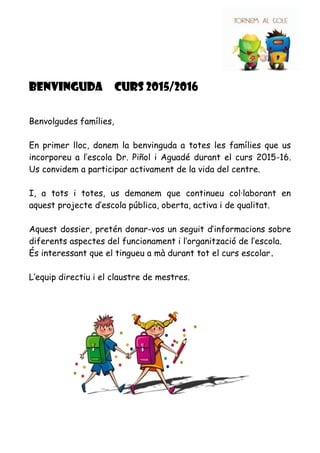 BENVINGUDa CURS 2015/2016
Benvolgudes famílies,
En primer lloc, donem la benvinguda a totes les famílies que us
incorporeu a l’escola Dr. Piñol i Aguadé durant el curs 2015-16.
Us convidem a participar activament de la vida del centre.
I, a tots i totes, us demanem que continueu col·laborant en
aquest projecte d’escola pública, oberta, activa i de qualitat.
Aquest dossier, pretén donar-vos un seguit d’informacions sobre
diferents aspectes del funcionament i l’organització de l’escola.
És interessant que el tingueu a mà durant tot el curs escolar.
L’equip directiu i el claustre de mestres.
 
