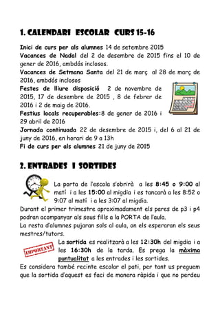 1. CALENDARI ESCOLAR CURS 15-16
Inici de curs per als alumnes 14 de setembre 2015
Vacances de Nadal del 2 de desembre de 2015 fins el 10 de
gener de 2016, ambdós inclosos.
Vacances de Setmana Santa del 21 de març al 28 de març de
2016, ambdós inclosos
Festes de lliure disposició 2 de novembre de
2015, 17 de desembre de 2015 , 8 de febrer de
2016 i 2 de maig de 2016.
Festius locals recuperables:8 de gener de 2016 i
29 abril de 2016
Jornada continuada 22 de desembre de 2015 i, del 6 al 21 de
juny de 2016, en horari de 9 a 13h
Fi de curs per als alumnes 21 de juny de 2015
2. ENTRADES i SORTIDES
La porta de l’escola s’obrirà a les 8:45 o 9:00 al
matí i a les 15:00 al migdia i es tancarà a les 8:52 o
9:07 al matí i a les 3:07 al migdia.
Durant el primer trimestre aproximadament els pares de p3 i p4
podran acompanyar als seus fills a la PORTA de l’aula.
La resta d’alumnes pujaran sols al aula, on els esperaran els seus
mestres/tutors.
La sortida es realitzarà a les 12:30h del migdia i a
les 16:30h de la tarda. Es prega la màxima
puntualitat a les entrades i les sortides.
Es considera també recinte escolar el pati, per tant us preguem
que la sortida d’aquest es faci de manera ràpida i que no perdeu
 