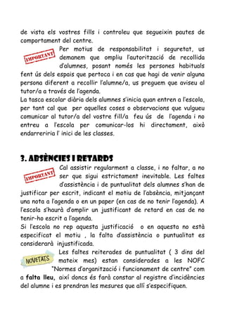 de vista els vostres fills i controleu que segueixin pautes de
comportament del centre.
Per motius de responsabilitat i seguretat, us
demanem que ompliu l’autorització de recollida
d’alumnes, posant només les persones habituals
fent ús dels espais que pertoca i en cas que hagi de venir alguna
persona diferent a recollir l’alumne/a, us preguem que aviseu al
tutor/a a través de l’agenda.
La tasca escolar diària dels alumnes s’inicia quan entren a l’escola,
per tant cal que per aquelles coses o observacions que vulgueu
comunicar al tutor/a del vostre fill/a feu ús de l’agenda i no
entreu a l’escola per comunicar-los hi directament, això
endarreriria l’ inici de les classes.
3. ABSÈNCIES I RETARDS
Cal assistir regularment a classe, i no faltar, a no
ser que sigui estrictament inevitable. Les faltes
d’assistència i de puntualitat dels alumnes s’han de
justificar per escrit, indicant el motiu de l’absència, mitjançant
una nota a l’agenda o en un paper (en cas de no tenir l’agenda). A
l’escola s’haurà d’omplir un justificant de retard en cas de no
tenir-ho escrit a l’agenda.
Si l’escola no rep aquesta justificació o en aquesta no està
especificat el motiu , la falta d’assistència o puntualitat es
considerarà injustificada.
Les faltes reiterades de puntualitat ( 3 dins del
mateix mes) estan considerades a les NOFC
“Normes d’organització i funcionament de centre” com
a falta lleu, així doncs és farà constar al registre d’incidències
del alumne i es prendran les mesures que allí s’especifiquen.
 