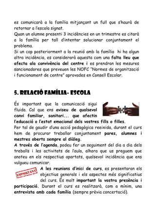 es comunicarà a la família mitjançant un full que s’haurà de
retornar a l’escola signat.
Quan un alumne presenti 3 incidències en un trimestre es citarà
a la família per tall d’intentar solucionar conjuntament el
problema.
Si un cop posteriorment a la reunió amb la família hi ha algun
altra incidència, es considerarà aquesta com una falta lleu que
afecta ala convivència del centre i es prendran les mesures
sancionadores que preveuen les NOFC “Normes de organització
i funcionament de centre” aprovades en Consell Escolar.
5. RELACIÓ FAMÍLIA- ESCOLA
És important que la comunicació sigui
fluida. Cal que ens aviseu de qualsevol
canvi familiar, sanitari... que afectin
l’educació o l’estat emocional dels vostres fills o filles.
Per tal de gaudir d’una acció pedagògica reeixida, durant el curs
hem de procurar treballar conjuntament pares, alumnes i
mestres oberts sempre al diàleg.
A través de l’agenda, podeu fer un seguiment del dia a dia dels
treballs i les activitats de l’aula, alhora que us preguem que
anoteu en els respectius apartats, qualsevol incidència que ens
vulgueu comunicar.
A les reunions d’inici de curs, es presentaran els
objectius generals i els aspectes més significatius
del curs. És molt important la vostra presència i
participació. Durant el curs es realitzarà, com a mínim, una
entrevista amb cada família (sempre prèvia concertació).
 
