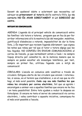 Davant de qualsevol dubte o aclariment que necessiteu cal
adreçar-se primerament al tutor/a del/la vostre/a fill/a. La via
correcta NO ÉS ANAR DIRECTAMENT A LA DIRECCIÓ del
centre.
Mitjans de comunicació:
AGENDA: L’agenda és el principal vehicle de comunicació entre
les famílies i els tutors o tutores, preguem que en feu ús per fer
arribar informacions al/a la mestre/a (ús del menjador, malalties,
justificació d’absències o retards, impossibilitat de dur la feina
feta...). És important que revisem l’agenda diàriament i que signeu
les notes que rebeu per tal que el tutor o tutora sàpiga que les
heu llegides. NO CONFIEU EN ENVIAR COMUNICACIONS al
correu de l’escola, ja que normalment estem a l’aula i no sempre
l’equip directiu pot consultar-lo, de la mateixa manera que no
sempre es poden escoltar els missatges telefònics, per tant,
sempre en primer lloc, utilitzeu l’agenda com a mitjà de
comunicació
CIRCULARS: L’escola es comunica amb vosaltres a través de
circulars. Estigueu alerta de les circulars que enviem i retorneu-
les, si escau, en el termini que s’estableixi, o en el cas que no n’hi
hagi, el més aviat possible. Cada cop sou més famílies les que
rebeu les circulars per correu electrònic, fet que us agraïm i
encoratgem a animar-vos a aquelles famílies que encara no ho feu
i en teniu possibilitat. Entre tots ajudem a reduir la despesa en
fotocòpies. Si encara no teniu el servei de comunicació via correu
electrònic, i voleu contribuir a aquesta iniciativa, comuniqueu-ho
el més aviat possible a l’escola.
 
