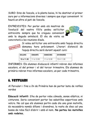 SURO: Dins de l’escola, a la planta baixa, hi ha destinat el primer
suro per a informacions diverses i sempre que sigui convenient hi
haurà un altre al pati de l’escola.
ENTREVISTES: Per parlar amb els mestres de
l’evolució del vostre fill/a podeu sol·licitar
entrevista sempre que ho cregueu convenient
amb la deguda antelació. El dia de visita es
concretarà a les reunions d’aula.
Si voleu sol·licitar una entrevista amb l’equip directiu
demaneu hora prèviament. L’horari d’atenció de
l’equip directiu serà durant aquest curs:
INFORMES: Els alumnes d’educació infantil rebran dos informes
escolars, el del primer i el del tercer trimestre. Els alumnes de
primària rebran tres informes escolars, un per cada trimestre.
6. VESTUARI
Al Parvulari i fins a 2n de Primària han de portar bata de ratlles
verdes
Educació infantil: S’ha de portar roba còmoda, sense elàstics, ni
cinturons. Seria convenient portar les sabatilles esportives amb
velcro. No cal que els alumnes portin cada dia una gran motxilla,
és necessària només dilluns i divendres, la resta de dies cal una
bossa de roba fàcil d’obrir i amb el nom. No porteu les motxilles
amb rodetes.
DILLUNS DIMARTS DIMECRES DIVENDRES
10 a 11.30 11 a 12.30 11 a 12.30 10 A 11.30
 