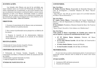 JUSTIFICACIÓN.                                                                  CONTENIDOS.
        Las Jornadas sobre Museos son una de las actividades que                Día 13 de Mayo.
mayor tradición tienen en el Centro del Profesorado de Córdoba. El              D. Rufino Ferreras Marcos. Responsable de Desarrollo Educativo del
interés manifestado por el profesorado en esta acción formativa hace            Área de Investigación y Extensión Educativa del Museo Thyssen-
que nos planteemos nuevamente su realización dando a conocer nuevas             Bornemisza.
propuestas en torno a los Museos, priorizando siempre su vertiente              “EducaThyssen: más allá que un mero espejo de la actividad educativa
didáctica. Este año, además, contamos con la colaboración de entidades que      del Museo Thyssen-Bornemiszaquot; ”.
han destacado por su labor en la divulgación de los valores didácticos de los
Museos como Casa Árabe y Museo sin Fronteras.                                   Día 14 de Mayo.
                                                                                Dª Angela García Blanco. Conservadora del Cuerpo Facultativo de
OBJETIVOS.                                                                      Museos y Jefa del Departamento de Difusión del Museo Arqueológico
                                                                                Nacional.
                                                                                Dª Eva Schubert. Presidenta y Directora General de Museo Sin Fronteras
    1. Favorecer el conocimiento de los Museos como un instrumento
                                                                                (MWNF).
    didáctico habitual en la práctica docente.
                                                                                “Museo Virtual: Descubrir el Arte islámico en el Mediterráneo”.
    2. Dar a conocer al profesorado nuevas perspectivas en didáctica de         Día 15 de Mayo.
    los museos.                                                                 Visita guiada al Museo Arqueológico de Córdoba para conocer los
                                                                                nuevos espacios y el proceso de musealización llevado a cabo.
     3. Propiciar la inserción de los planteamientos didácticos
     desarrollados en estas jornadas en el currículo de los distintos                  Dª Mª Dolores Baena Alcántara. Directora del Museo
                                                                                   •
     niveles educativos.                                                               Arqueológico.
                                                                                       Dª Mª Jesús Moreno Garrido. Jefa del Dpto. de Conservación e
                                                                                   •
DESTINATARIOS.                                                                         Investigación.
                                                                                       Dª Silvia Muñoz Jiménez. Asesora de Difusión.
                                                                                   •
1º Profesorado de Ciencias Sociales, Geografía e Historia.
2º Profesorado en general interesado en el tema.                                       D. José Escudero Aranda. Jefe del Dpto. de Difusión.
                                                                                   •

CRITERIOS DE SELECCIÓN.                                                         METODOLOGÍA.
1º Profesorado de Ciencias Sociales, Geografía e Historia,                           El curso tiene tener un carácter eminentemente práctico. Se procurará que el
                                                                                profesorado asistente reflexione sobre la utilidad de los museos como recurso
Conocimiento del Medio en Primaria del ámbito de actuación del CEP
                                                                                didáctico
de Córdoba.
2º Profesorado en general interesado en el tema.
                                                                                EVALUACIÓN.
3º Orden de llegada de las solicitudes.
                                                                                 1. Asistencia al 80% del horario presencial.
NÚMERO DE PARTICIPANTES: 40
                                                                                 2. Encuesta de Evaluación.
 