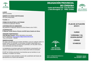 LUGAR
CEP de Córdoba.

NÚMERO DE HORAS CERTIFICADAS
20 horas presenciales.

PLAZAS: 30

FORMA DE SOLICITAR LA ACTIVIDAD
A través de la aplicación Séneca.                                              PLAN DE ACTUACIÓN
CONFIRMACIÓN DE ADMISIONES                                                           2010/11
Se publicará en aplicación Séneca el 28 de Febrero a las 14:00 h.

COORDINACIÓN.
D. Manuel Toribio García. Director del IES Santa Catalina de Siena.
                                                                                    CURSO
ASESORÍA RESPONSABLE
José Moraga Campos, asesor del ámbito cívico-social.                            “CÓRDOBA Y EL
Correo electrónico jose.moraga.ext@juntadeandalucia.es
Tfnos. 957352499 – 552499
                                                                                GUADALQUIVIR”

OBSERVACIONES                                                                       CÓDIGO
Se ruega a las personas que resulten admitidas y que por cualquier motivo no
puedan asistir a la actividad, lo comuniquen al asesor responsable de la           10148SC02
misma con anterioridad al comienzo de la actividad, a fin de poder incluir a
otros solicitantes de la lista de espera.

La inasistencia a la primera sesión de la actividad sin comunicación a la
asesoría responsable del motivo de la misma será motivo de exclusión.

El CEP de Córdoba sancionará a los docentes que se inscriban en una
actividad y no asistan a la misma.

La inscripción en esta actividad no exime del cumplimiento del horario de
permanencia en el centro del solicitante.
 