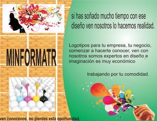 trabajando por tu comodidad.
ven conocenos, no pierdas esta oportunidad.
sihassoñadomuchotiempoconese
diseñovennosotroslohacemosrealidad.
Logotipos para tu empresa, tu negocio,
comenzar a hacerte conocer, ven con
nosotros somos expertos en diseño e
imaginación es muy económico
.
MINFORMATR