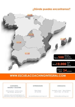 ¿Dónde puedes encontrarnos?
WWW.ESCUELACOACHINGINTEGRAL.COM
ANDALUCíA
Humberto Varas - Elena Polidura
678 777 204 - 617 700 353
info@sevillacoaching.com
CANTABRIA,
MADRID Y BALEARES
Stela Izquierdo - Cristina López
630 753 502 - 606 962 764
stela@escuelacoachingintegral.com
cristina@escuelacoachingintegral.com
EXTREMADURA
Olga Magro
691 323 320
escuela@badajozcoaching.com
 