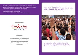 ¿Qué dice la Constitución del Ecuador sobre
elVIH y los derechos humanos?
La protección de los derechos humanos
garantiza una respuesta eficaz al VIH/SIDA
CONOCERELMARCOLEGALSOBREVIHYRESPETARLOSDERECHOSHUMA-
NOS DE LAS PERSONAS AFECTADAS POR LA EPIDEMIA, NOS PERMITE
EJERCER LIBREY RESPONSABLEMENTE LA CIUDADANÍA.
Para mayor información visita o escribe:
www.coalicionecuatoriana.org / info@coalicionecuatoriana.org
Material producido por:
Con el apoyo de:
La Iniciativa alemana BACKUP, implementado por
la Deutsche Gesellschaft für Internationale Zusam-
menarbeit (GIZ) y encargado por el Ministerio
Federal alemán de Cooperación Económica y
Desarrollo (BMZ)
 