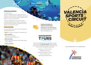 TOURS AVAILABLE IN
VARIOUS LANGUAGES
Information and reservations:
www.valenciasportscircuit.com
www.nostresport.tours
We are the travel agency that specializes in sports
tourism within Grupo Nostresport. We guarantee
sports tourism wherever you want to have your most
exciting and unforgettable experience
Telephone: +34 96 327 90 75
info@nostresport.tours
www.valenciasportscircuit.com
www.nostresport.tours
www.gruponostresport.com
OTHER SERVICES
You can complement your tour by choosing from
the following services: :
Food: To choose according to the selected tour.
Sport Activities.
Valencia Running Tour
www.valenciarunningtour.com
Beach Activities:
surﬁng / paddle boarding, scuba diving, sailing,
beach volleyball
Custom Activities
ADDITIONAL SERVICES
CUSTOM TOURS:
Tell us the objectives of your group and we will
develop a customized tour: basketball, urban sports,
rugby, etc. Get to know the sports heritage of the
region, or of your sport of choice.
If you are a professional in the sector we can
manage working tours for groups – allowing you
to get to know the facilities, managers and main
agents in your particular sector.
 