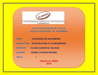 FACULTAD DE CIENCIAS DE LA SALUD
ESCUELA PROFESIONAL DE ENFERMERÍA
TEMA : FUNCIONES DE ENFERMERÍA
ASIGNATURA : INTRODUCCIÓN A LA ENFERMERÍA
DOCENTE : ELIANA SANDOVAL SALINAS
ALUMNA : GOMEZ JOAQUIN MARIBEL
CICLO : I
TRUJILLO- PERÚ
2015
 