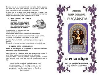 El señor nos da su amor como nadie nos lo dio. Era tan grande y 
tan hondo que murió sobre una cruz. Era tan fuerte su amor, que 
de la muerte triunfó de la tumba sale libre y vencedor. 
El señor nos da su amor como nadie nos lo dio. El reúne a sus 
amigos en la mesa del amor. En el mundo todos son carne y 
sangre del Señor nada puede separarnos de su amor. 
9. HOY SEÑOR TE DAMOS 
GRACIAS 
HOY SEÑOR TE DAMOS GRACIAS 
HOY, SEÑOR, TE DAMOS GRACIAS, 
POR LA VIDA, LA TIERRA Y EL SOL. 
HOY, SEÑOR, QUEREMOS CANTAR, 
LAS GRANDEZAS DE TU AMOR. 
Gracias Padre, mi vida es tu vida, tus 
manos amasan mi barro, 
mi alma es tu aliento divino, tu sonrisa en mis ojos está. 
Gracias, Padre, tú guías mis pasos, Tú eres la luz y el camino, 
Conduces a ti mi destino, como llevan los ríos al mar. 
Gracias, Padre, me hiciste a tu imagen y quieres que siga tu 
ejemplo 
Brindando mi amor al hermano, construyendo un mundo de paz 
10. SALIDA: SR. DE LOS MILAGROS 
Señor de los Milagros, a Ti venimos en procesión tus fieles 
devotos a implorar tu bendición. 
Faro que guía, da a nuestras almas la fe, esperanza, la caridad, tu 
amor divino nos ilumine, nos haga dignos de tu bondad. 
Con paso firme de buen cristiano hagamos grande nuestro 
Perú, y unidos todos como una fuerza te suplicamos nos des tu 
luz. 
TALLER: ESTËTICA PERSONAL 
Org. Profesora Lizzet Ames 
“Señor de los Milagros, agradecemos con 
mucho cariño y con mucha humildad tu 
presencia a nuestra casa Hogar y Centro 
de Estudios” 
