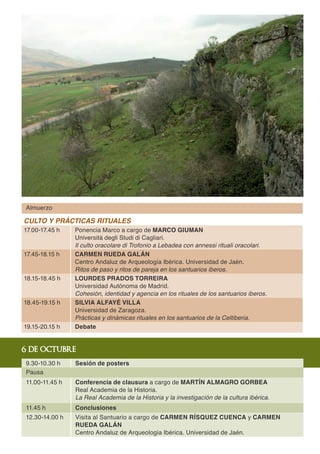 Almuerzo

CULTO Y PRÁCTICAS RITUALES
17.00-17.45 h   Ponencia Marco a cargo de MARCO GIUMAN
                Università degli Studi di Cagliari.
                Il culto oracolare di Trofonio a Lebadea con annessi rituali oracolari.
17.45-18.15 h   CARMEN RUEDA GALÁN
                Centro Andaluz de Arqueología Ibérica. Universidad de Jaén.
                Ritos de paso y ritos de pareja en los santuarios iberos.
18.15-18.45 h   LOURDES PRADOS TORREIRA
                Universidad Autónoma de Madrid.
                Cohesión, identidad y agencia en los rituales de los santuarios iberos.
18.45-19.15 h   SILVIA ALFAYÉ VILLA
                Universidad de Zaragoza.
                Prácticas y dinámicas rituales en los santuarios de la Celtiberia.
19.15-20.15 h   Debate


6 de octubre
9.30-10.30 h    Sesión de posters
Pausa
11.00-11.45 h   Conferencia de clausura a cargo de MARTÍN ALMAGRO GORBEA
                Real Academia de la Historia.
                La Real Academia de la Historia y la investigación de la cultura ibérica.
11.45 h         Conclusiones
12.30-14.00 h   Visita al Santuario a cargo de CARMEN RÍSQUEZ CUENCA y CARMEN
                RUEDA GALÁN
                Centro Andaluz de Arqueología Ibérica. Universidad de Jaén.
 