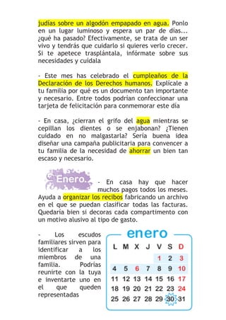 judías sobre un algodón empapado en agua. Ponlo
en un lugar luminoso y espera un par de días...
¿qué ha pasado? Efectivamente, se trata de un ser
vivo y tendrás que cuidarlo si quieres verlo crecer.
Si te apetece trasplántala, infórmate sobre sus
necesidades y cuídala

- Este mes has celebrado el cumpleaños de la
Declaración de los Derechos humanos. Explícale a
tu familia por qué es un documento tan importante
y necesario. Entre todos podrían confeccionar una
tarjeta de felicitación para conmemorar este día

- En casa, ¿cierran el grifo del agua mientras se
cepillan los dientes o se enjabonan? ¿Tienen
cuidado en no malgastarla? Sería buena idea
diseñar una campaña publicitaria para convencer a
tu familia de la necesidad de ahorrar un bien tan
escaso y necesario.


                     - En casa hay que hacer
                     muchos pagos todos los meses.
Ayuda a organizar los recibos fabricando un archivo
en el que se puedan clasificar todas las facturas.
Quedaría bien si decoras cada compartimento con
un motivo alusivo al tipo de gasto.

-     Los      escudos
familiares sirven para
identificar    a   los
miembros de una
familia.       Podrías
reunirte con la tuya
e inventarte uno en
el     que     queden
representadas
 