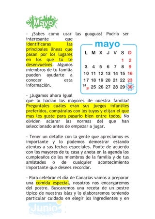 - ¿Sabes como usar las guaguas? Podría ser
interesante        que
identificaras       las
principales líneas que
pasan por los lugares
en los que tú te
desenvuelves. Algunos
miembros de tu familia
pueden ayudarte a
conocer            esta
información.

- ¿Jugamos ahora igual
que lo hacían los mayores de nuestra familia?
Pregúntales cuáles eran sus juegos infantiles
preferidos, compáralos con los tuyos y elijan el que
mas les guste para pasarlo bien entre todos. No
olviden aclarar las normas del que han
seleccionado antes de empezar a jugar.

- Tener un detalle con la gente que apreciamos es
importante y lo podemos demostrar estando
atentos a sus fechas especiales. Ponte de acuerdo
con los mayores de tu casa y anota en la agenda los
cumpleaños de los miembros de la familia y de tus
amistades    o de cualquier         acontecimiento
importante que desees recordar.

- Para celebrar el día de Canarias vamos a preparar
una comida especial, nosotros nos encargaremos
del postre. Buscaremos una receta de un postre
típico de nuestras islas y lo elaboraremos teniendo
particular cuidado en elegir los ingredientes y en
 