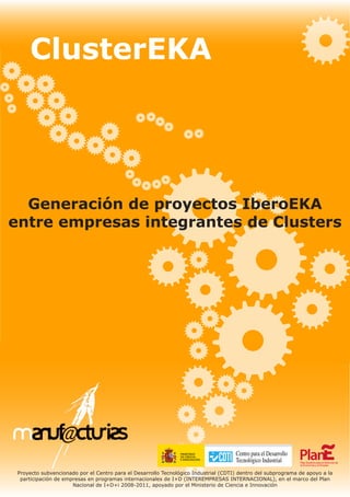 Generación de proyectos IberoEKA
entre empresas integrantes de Clusters
ClusterEKA
Proyecto subvencionado por el Centro para el Desarrollo Tecnológico Industrial (CDTI) dentro del subprograma de apoyo a la
participación de empresas en programas internacionales de I+D (INTEREMPRESAS INTERNACIONAL), en el marco del Plan
Nacional de I+D+i 2008-2011, apoyado por el Ministerio de Ciencia e Innovación
 