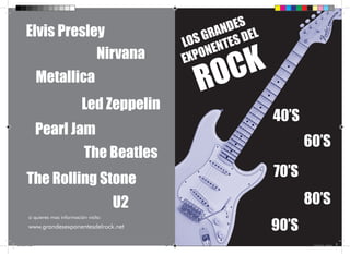 Elvis Presley                                        DES
                                                           RAN DEL
                                                        S G TES
                                                     LO EN
                     Nirvana                         EX PON

                                                          O C K
                      Metallica
                                                       R
                                   Led Zeppelin
                                                                     40’S
                      Pearl Jam
                                                                            60’S
                                     The Beatles
          The Rolling Stone                                          70’S

                                                U2                          80’S
                                                                     90’S
           si quieres mas información visita:
           www.grandesexponentesdelrock.net

Sin título-1.indd 1                                                          17/12/2012 8:27:28
 