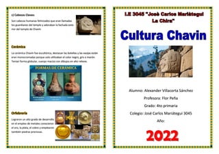 Alumno: Alexander Villacorta Sánchez
Profesora: Flor Peña
Grado: 4to primaria
Colegio: José Carlos Mariátegui 3045
Año:
c) Cabezas Clavas:
Son cabezas humanas felinizados que eran llamadas
los guardianes del templo y adoraban la fachada exte-
rior del templo de Chavín
Cerámica
La cerámica Chavín fue escultórica, destacan las botellas y las vasijas están
eran monocromadas porque solo utilizaban el color negro, gris o marón.
Tenían forma globular, cuerpo macizo con dibujos en alto relieve.
Orfebrería
Lograron un alto grado de desarrollo
en el empleo de metales conocieron
el oro, la plata, el cobre y emplearon
también piedras preciosas.