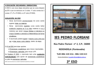 A EDUCACIÓN SECUNDARIA OBRIGATORIA:
A ESO é una nova etapa educativa que se cursa despois
da EP e que se estrutura en 2 ciclos: 1º ciclo consta de 3
cursos (1º, 2º e 3º ESO) e o 2º ciclo (4º ESO).
AVALIACIÓN NA ESO
• Os/as alumnos/as promocionarán de curso cando
superen todas as materias.
• Os/as alumnos/as repetirán curso cando teñan
avaliación negativa en 3 ou máis materias ou en 2
materias que sexan Lingua Galega e Literatura ou
Lingua Castelá e Literatura e Matemáticas de forma
simultánea.
• O alumnado poderá repetir o mesmo curso unha soa
vez e dúas veces como máximo dentro da etapa.
O 4º da ESO terá dúas opcións:
a) Ensinanzas académicas para iniciar o bacharelato.
b) Ensinanzas aplicadas para iniciar a FP.
Ao finalizar 4º ESO, o alumnado terá unha avaliación
individualizada pola opción de ensinanzas académicas
ou pola de ensinanzas aplicadas.
NOTA: Este documento tenun carácter simplemente informativoe orientador
IES PEDRO FLORIANI
Rúa Pedro Floriani nº 2, C.P.: 36800
REDONDELA (Pontevedra)
Telf: 886 120 416 - 886 120 413
Correo electrónico: ies.pedro.floriani@edu.xunta.es
3º ESO
 
