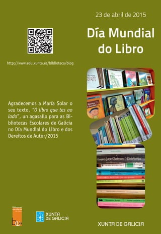 http://www.edu.xunta.es/biblioteca/blog
23 de abril de 2015
Día Mundial
do Libro
Agradecemos a María Solar o
seu texto, “O libro que tes ao
lado”, un agasallo para as Bi-
bliotecas Escolares de Galicia
no Día Mundial do Libro e dos
Dereitos de Autor/2015
 