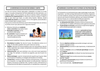 La frustraciónesunsentimientoque surge cuandoalgonosale como
esperamos. Losniñosconbaja toleranciaala frustración,engeneral,
son másinmaduros,porque creenque tienenque obtenertodoloque
quierenyde manerainmediatayademás, que cualquierdificultad,
demora,fracaso,etc.es demasiadohorrible parasoportarla.
Debemostenerencuentadosaspectosfundamentales:
 La sobreprotecciónlimita:evitandoal niñolassituacionesde
insatisfacción,le impidenenfrentarse aellasygenerarsoluciones.
 El aprendizaje esnecesario:aprovecharla experiencianegativa
como vehículoparaaprendery madurar.
Así pues, ¿qué podemoshacer
desde casa? ¿Cómo podemos
ayudarles a sobreponerse a las
frustracionesy salir fortalecidos
de ellas?
 Ponerse objetivosrealistas,que puedanconseguir,peroque
tambiénsuponganunreto.
 Actitud positiva,buscandoencada experiencia, el ladobuenode
la vida.
 Aceptarlos fracasos comouna forma de aprendizaje necesario
para madurar.
 Serhumilde y agradecido a la vidapor lascosas buenasque nos
pasan.
 "Esperar lo mejor" perosiendoconscientesde que aveces
ocurrirá "lopeor"
 Serpaciente y perseverante porque el éxitoesel premioala
pacienciaya laconstancia.
 Y por encimade todo… Sentidodel humor!
Un niño con normas y límites adecuados y adaptados a su edad, es un niño
seguro. Le ayuda a comportarse de forma adecuada con otras personas y en
distintos lugares. Por el contrario, el niño sin normas y límite, presentará
problemas de comportamiento en diferentes entornos, porque si nadie le
dice lo que tiene que hacer, no sabrá cómo hacerlo. Además, tendrá
dificultadesde relacióncon losdemás:será un niño egoísta, acostumbrado a
actuar siempre bajo su propio criterio.
Para que las normasseanefectivas yque el niñolastengaclaras,las normas y
los límites tienen que aplicarse de la siguiente manera:
 Debemosindicarlescon conductas
claras y concretas loque debenhacer.
 Planteadas enpositivo:así les
enseñamos alternativas.
 Ser constantes:Exigirlassiempre yen
cada lugar y que nodependande
nuestroestadode ánimo.
¿Y si no quiere cumplirlas? Entonces, debemos adoptar medidas:
 Recordamos la norma: No más de 3 veces. No debemos entrar en el
juego. Al niño debe quedarle claro quién marca las normas.
 Regañar: decírselo con buenas palabras, pero con contundencia. Decirle
lo que esperamos que cumpla. Compensarle con palabras estimulantes
cuando lo haga bien.
 Sobrecorrección: para que practique una y otra vez lo que esperamos
que haga. Por ejemplo, si revuelve sus juguetes, que sea él quien los
ordene.
 Retirar privilegios: suprimir temporalmente aquello que le gusta. Debe
ser de manera inmediata y no alargarlo demasiado en el tiempo.
 Tiempofuera: cuandose niegue omoleste aotraspersonas, le retiramos
de la situación, a un lugar aburrido donde no reciba atención. Debemos
dejarlo1 minutopor la edad del niño. Cuando se calma, reforzaremos el
comportamientode haberse tranquilizarlo y le ayudaremos a expresarlo
ENSEÑANDO A NUESTROS HIJOS A SUPERAR LAS FRUSTRACIONESLA IMPORTANCIA DE EDUCAR CON NORMAS Y LÍMITES
 
