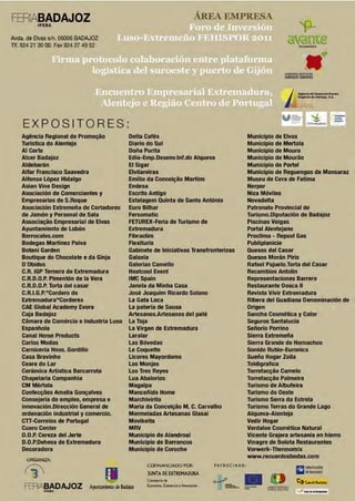FERVBADAJOZ                                                                         ÁREA EMPRESA
          IFEBA

Avda. de 8vas s/n. 06006 BADAJOZ
                                                                                                                                    'fL
Tlf. 924 21 30 OO. Fax 924 27 49 52
                                                                                                                            il'(i3J1te


                                                                                                                         S

                                                                                                                                    _. __
                                                                                                                         I'Ul'.IIOUIII.OÑSIIUOtt
                                                                                                                          UROlSlE EUROPlO




                                                                                                                         ¡         R"'I''M'áoA~MMfe, I.A.




                                                                                                                        (1./) t.:;i':.        ~
    EXPOSITORES                                                                                                                            b.lftM~t't




    Agéncia Regional de Promoc;ao                   Delta Cafés                                             Municipio de Elvas
    Turistlca do Alentejo                           Diario do Sul                                           Municipio de Mertola
    Al Corte                                        Doña Purita                                             Municipio de Moura
    Alcer Badajoz                                   Edla-Emp.Desenv.lnf.do Alqueva                          Municipio de Mourao
    Aldebarán                                       El Slgar                                                Municipio de Portel
    Alfar Francisco Saavedra                        Elvilareiras                                            Municipio de Reguengos de Monsaraz
    Alfonso López Hidalgo                           Emilio da Concel~ao Martlns                             Museu de Cera de Fatlma
    Asian Vine Design                               Endesa                                                  Nerpor
    Asociación de Comerciantes y                    Escrito Antlgo                                          Niza Móviles
    Empresarios de S.Roque                          Estalagem Quinta de Santo António                       Novadelta
    Asociación Extremeña de Cortadores              Euro Bilhar                                             Patronato Provincial de
    de Jamón y Personal de 5ala                     Fersomatlc                                              Turlsmo.Oiputaclón de Badajoz
    Associa~ao Empresarial de Elvas                 FETURfX-Feria de Turismo de                             Piscinas Veigas
    Ayuntamiento de Lobón                           Extremadura                                             Portal Alentejano
    Berrocales.com                                  Fibraclim                                               Proclima - Repsol Gas
    Bodegas Martlnez Palva                          Rexlturis                                               Publlplanlcle
    Botanl Garden                                   Gabinete de Iniciativas Transfronterlzas                Quesos del Casar
    Boutique do Chocolate e da Ginja                Galaxia                                                 Quesos Morán Piris
    D'Obidos                                        Galerias Camello                                        Rafael Pajuelo.Torta del Casar
    C.R. IGP Ternera de Extremadura                 Heatcool Event                                          Recambios Antolin
    C.R.D.O.P. Pimentón de la Vera                  IMCSpain                                                Representaciones Barrero
    C.R.D.O.P. Torta del casar                      Janela da Minha Casa                                    Restaurante Dosca 11
    C.R.I .G.P."Cordero de                          José Joaquim Ricardo Solano                             Revista Vivir Extremadura
    Extremadura"Corderex                            La Gata Loca                                            Ribera del Guadlana Denominación de
    CAE Global Academy Evora                        La pateria de Sousa                                     Origen
    Caja Badajoz                                    Artesanos.Artesanos del paté                            Sancha Cosmética y Color
    Camara de Comércio e Industria Luso             La Toja                                                 Seguros Santalucia
    Espanhola                                       La VIrgen de Extremadura                                Señorlo Porrino
    Canal Home Products                             Laralar                                                 Sierra Extremeña
    Carlos Modas                                    Las Bóvedas                                             Sierra Grande de Hornachos
    Camicerla Hnos. Gordillo                        Le Coquette                                             Sonido Rublo-Euronlcs
    Casa Bravinho                                   Ucores Mayordomo                                        Sueño Hogar Zoila
    Ceara do Lar                                    Los Monjes                                              Toldlgraflca
    Cerámica Artistica Barcarrota                   Los Tres Reyes                                          Torrefa~ao Camelo
    Chapelaria Companhia                            Lua Abalorios                                           Torrefa~ao Palmeira
    CM Mértola                                      Magalpa                                                 Turismo de Albufelra
    Confec~iíes Amelía Gon~alves                    Manceñido Home                                          Turismo do Oeste
    Consejerla de empleo, empresa e                 Marchlvirlto                                            Turismo Serra da Estrela
    innovación.Dirección General de                 Maria da Concei~ao M. C. Carvalho                       Turismo Terras do Grande Lago
    ordenación Industrial y comercio.               Mermeladas Artesanas Glasal                             Alqueva-Aientejo
    CTT-Correlos de Portugal                        Movlkelta                                               Vedlr Hogar
    Cuero Center                                    MRV                                                     Verdaloe Cosmética Natural
    D.O.P. Cereza del Jerte                         Municipio de Alandroal                                  VIcente Grajera artesanla en hierro
    D.O.P.Dehesa de Extremadura                     Municipio de Barrancos                                  Vinagre de Bolota Restaurantes
    Decoradora                                      Municipio de Coruche                                    Vorwerk-Thermomlx
                                                                                                            www.recuerdosbodas.com
      ORGANIZA:




                                                                                                         •o
                                                          COfiNANCIADO POR:                PATRO CIN A N:

     f-3                                                  )UNTA DE EXTRE D
                                                          COM~oriadt
                                                                         MA URA
                                                                                           .·;   ..
                                                                                                  ;:·
                                                                                                                                  IQII OIPUTAOON
                                                                                                                                  llil OEWIJOl
                                                                                                                                  ca c.¡.d•&d.lio•
     FERIABADAJOZ
             . , • • o
                               Ayunt.lmiento dt Bad¡joz   E.......... c.m...Joelmo<odclo
                                                                                                      ==- =-       ~~
 