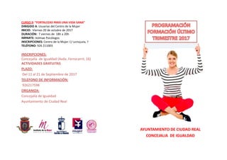 AYUNTAMIENTO DE CIUDAD REAL
CONCEJALIA  DE IGUALDAD
CURSO 9: “FORTALEZAS PARA UNA VIDA SANA”
DIRIGIDO A: Usuarias del Centro de la Mujer
INICIO: Viernes 20 de octubre de 2017
DURACIÓN: 7 viernes de 18h a 20h
IMPARTE: Volmae Psicólogos
INSCRIPCIONES: Centro de la Mujer. C/ Lentejuela, 7
TELÉFONO: 926 211003
INSCRIPCIONES: 
Concejalía  de Igualdad (Avda. Ferrocarril, 16)
ACTIVIDADES GRATUITAS
PLAZO:
Del 11 al 21 de Septiembre de 2017
TELEFONO DE INFORMACIÓN:
926217598 
ORGANIZA: 
Concejalía de Igualdad
Ayuntamiento de Ciudad Real
 