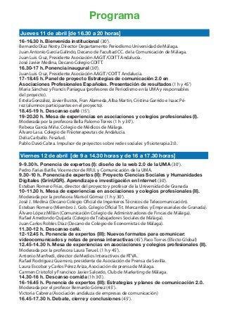 Programa
Jueves 11 de abril [de 16.30 a 20 horas]
16-16.30 h. Bienvenida institucional (30’).
Bernardo Díaz Nosty. Director Departamento Periodismo Universidad de Málaga.
Juan Antonio García Galindo, Decano de Facultad CC. de la Comunicación de Málaga.
Juan Luis Cruz, Presidente Asociación AAGIT/COITT Andalucía.
José Javier Medina, Decano Colegio COITT.
16.30-17 h. Ponencia inaugural (30’).
Juan Luis Cruz, Presidente Asociación AAGIT/ COITT Andalucía.
17-18.45 h. Panel de proyecto Estrategias de comunicación 2.0 en
Asociaciones Profesionales Españolas. Presentación de resultados (1 h y 45’)	
María Sánchez y Francis Paniagua (profesores de Periodismo en la UMA y responsables
del proyecto).
Estela González, Javier Bustos, Fran Alameda, Alba Martín, Cristina Garrido e Isaac Pé-
rez (alumnos participantes en el proyecto).
18.45-19 h. Descanso café (15’).
19-20.30 h. Mesa de experiencias en asociaciones y colegios profesionales (I).
Moderada por la profesora Bella Palomo Torres (1 h y 30’).
Rebeca García Miña. Colegio de Médicos de Málaga.
Álvaro Lasa. Colegio de Fisioterapeutas de Andalucía.
Delia Carballo. Fesalud.
Pablo Davó Cabra. Impulsor de proyectos sobre redes sociales y fisioterapia 2.0.

Viernes 12 de abril [de 9 a 14.30 horas y de 16 a 17.30 horas]
9-9.30 h. Ponencia de expertos (I): diseño de la web 2.0 de la UMA (30’).
Pedro Farias Batlle, Vicerrector de RR.II. y Comunicación de la UMA.
9.30-10 h. Ponencia de expertos (II): Proyecto Ciencias Sociales y Humanidades
Digitales (GrinUGR). Aprendizaje e investigación en Internet (30’).
Esteban Romero Frías, director del proyecto y profesor de la Universidad de Granada
10-11.30 h. Mesa de experiencias en asociaciones y colegios profesionales (II).
Moderada por la profesora Marisol Gómez (1 h y 30’).
José J. Medina (Decano Colegio Oficial de Ingenieros Técnicos de Telecomunicación).
Esteban Romero (Miembro J. Gob. Colegio Oficial Tit. Mercantiles y Empresariales de Granada).
Álvaro López Millán (Comunicación Colegio de Administradores de Fincas de Málaga).
Rafael Arredondo Quijada (Colegio de Trabajadores Sociales de Málaga).
Juan Carlos Robles Díaz (Decano de Colegio de Economistas de Málaga).
11.30-12 h. Descanso café.
12-12.45 h. Ponencia de expertos (III): Nuevos formatos para comunicar:
videocomunicados y notas de prensa interactivas (45’).Paco Torres (Efecto Global)
12.45-14.30 h. Mesa de experiencias en asociaciones y colegios profesionales (II).
Moderada por la profesora Laura Teruel. (1 h y 45’).
Antonio Manfredi, director de Medios Interactivos de RTVA.
Rafael Rodríguez Guerrero, presidente de Asociación de Prensa de Sevilla.
Laura Escobar y Carlos Pérez Ariza, Asociación de prensa de Málaga.
Carmen Cristofol y Francisco Javier Salcedo, Club de Marketing de Málaga.
14.30-16 h. Descanso comida (1h 30’).
16-16.45 h. Ponencia de expertos (III): Estrategias y planes de comunicación 2.0.
Moderada por el profesor Bernardo Gómez (45’).
Victoria Cabrera (Asociación andaluza de empresas de comunicación)
16.45-17.30 h. Debate, cierre y conclusiones (45’).
 