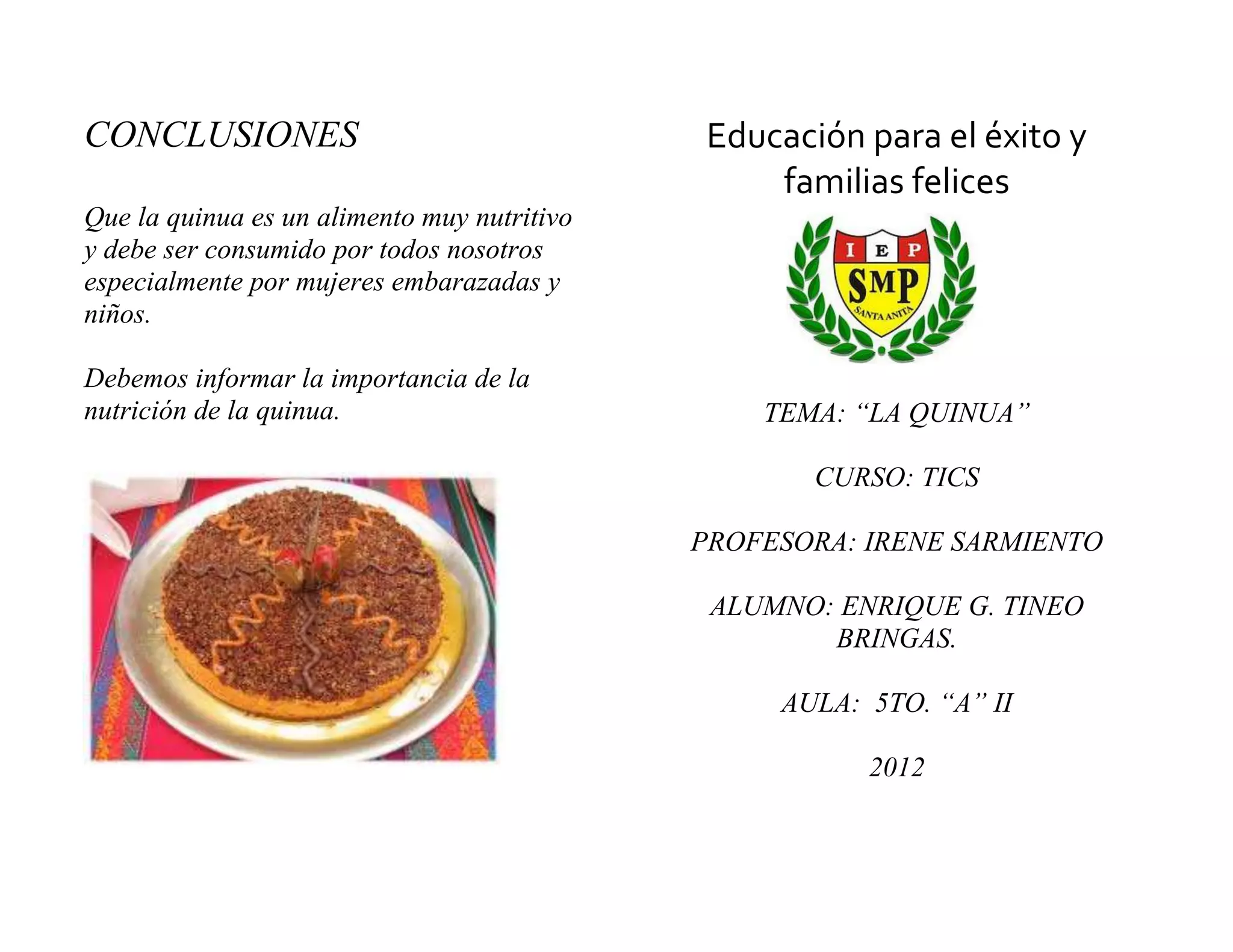 CONCLUSIONES                                  Educación para el éxito y
                                                  familias felices
Que la quinua es un alimento muy nutritivo
y debe ser consumido por todos nosotros
especialmente por mujeres embarazadas y
niños.

Debemos informar la importancia de la
nutrición de la quinua.                          TEMA: “LA QUINUA”

                                                     CURSO: TICS

                                             PROFESORA: IRENE SARMIENTO

                                              ALUMNO: ENRIQUE G. TINEO
                                                     BRINGAS.

                                                  AULA: 5TO. “A” II

                                                        2012
 