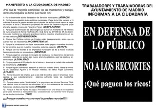 MANIFIESTO A LA CIUDADANÍA DE MADRID
                                                                                          TRABAJADORES Y TRABAJADORAS DEL
¿Por qué la “mayoría silenciosa” de las madrileños y trabaja-                                 AYUNTAMIENTO DE MADRID
dores municipales se tiene que hacer oír?
                                                                                            INFORMAN A LA CIUDADANÍA
1.- Por la inadmisible subida de tasas en los Servicios Municipales.   ¡ATRACO!
2.- Por la pésima gestión de los edificios municipales. Plaza de la Villa, cerrado y 19
millones de euros de gastos anuales por el alquiler del edificio donde vamos a pagar
las multas, el de la C/ Albarracín (propiedad del marido de Esperanza Aguirre y que
ahora ha pasado a manos de Florentino Pérez). ¡DESPILFARRO!
3.- Para pedir la eliminación de altos cargos que suman un montante de 16 millones
de euros anuales de forma indefinida (Art. 33.2 de la ley 31/1990 de 27 de diciem-
bre), para mantener su status de grandeza mientras nosotros empobrecemos un po-
co más cada día ¡DESVERGÜENZA!
4.- Porque las Políticas Activas de Empleo están desapareciendo, ahora que es
cuando más las necesitamos ¡INCOMPETENCIA!
5.- Porque la privatización nos hace inalcanzable poder pagar e imposible de disfru-
tar los servicios, que con nuestros impuestos, estamos pagando. ¡ESTAFA!
6.- Porque con los recortes a los empleados municipales se iba a reducir la deuda
faraónica contraída con proveedores. ¡MENTIRA!
7.- Porque pagamos una tasa de recogida de residuos y no disponemos del servicio
completo, cada día nos quitan algo nuevo, ahora los plásticos, ayer los objetos y en-
seres viejos. ¡ILEGALIDAD!
8.- Porque pagamos el IBI más alto de la historia, y tenemos la ciudad más endeuda-
da de la historia. ¡ABUSO!
9.- Porque siguen contratando asesores a dedo con nuestro dinero, véase la herma-
na de Esperanza Aguirre o el infractor reiterado de tráfico Ángel Carromero.
¡ATRACO!
10.- Por la reducción de empleo, que ya se está llevando a cabo en empresas muni-
cipales, y que subsidiariamente       estamos sufriendo todos los madrileños.
¡ENGAÑO!
11.- Porque quieren evitar “duplicidades” y lo que quieren es eliminar Servicios Públi-
cos básicos como el Instituto de Adicciones. NO a la transferencia del Instituto de
Adicciones a la Comunidad de Madrid. ¡FRAUDE!
12.- Porque el Plan de Ajuste de pago a Proveedores es una farsa de la Alcaldesa
para quitar derechos a trabajadores/as y ciudadanos/as no haciendo frente al pago
de las deudas contraídas. ¡TIMO!

¡¡¡¡Porque nuestra voz no nos la pueden recortar!!!!!

   DEFIENDE MADRID SABIAS QUE
 
