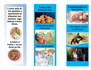 1.Levar unha di-1.Levar unha di-
ee tt aa ssaauuddaabbllee ee
equilibrada enequilibrada en
alimentos con-alimentos con-
strutivos, regu-strutivos, regu-
ladores e enerx-ladores e enerx-
éticos.éticos.
2.Comer 52.Comer 5
froitas / ou ver-froitas / ou ver-
duras ao día.duras ao día.
3.Non comer3.Non comer
alimentosalimentos --lixo.lixo.
4.Hidratarse,beber4.Hidratarse,beber
moita auga.moita auga.
5.Ter unha boa hixiene.
6. Descansar,durmir alo-
menos 8 horas.
7. Facer deporte e exerci-
cio diariamente.
 