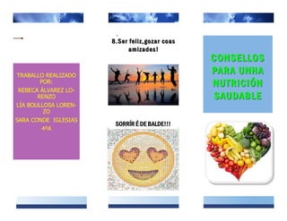 TRABALLO REALIZADO
POR:
REBECA ÁLVAREZ LO-
RENZO
LÍA BOULLOSA LOREN-
ZO
SARA CONDE IGLESIAS
4ºA
8.Ser feliz,gozar coas8.Ser feliz,gozar coas
amizades!amizades!
CONSELLOSCONSELLOS
PARA UNHAPARA UNHA
NUTRICIÓNNUTRICIÓN
SAUDABLESAUDABLE
SORRÍR É DE BALDE!!!
 