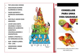  TER UNHA BOA HIXIENE
 DESCANSAR,DURMIR
ALOMENOS 8 HORAS.
 FACER DEPORTE E
EXERCICIO DIARIAMEN-
TE.
 SER FELIZ ,GOZAR COAS
AMIZADES.
 LEVAR UNHA DIETA
SAUDABLE E EQUILI-
BRADA EN ALIMENTOS
CONSTRUTI-
VOS,REGULADORES E
ENERXÉTICOS.
 COMER 5 FROITAS E /
OU VERDURAS AO DÍA.
 NON COMER ALIMEN-
TOS— LIXO.
 HIDRATARSE, BEBER
MOITA AUGA.
CONSELLOS
PARA UNHA
VIDA SAUDABLE
FEITO POR NEREA CABALLERO PÉREZ E CARLA
DÍAZ CAMPOS (4ºA)
 