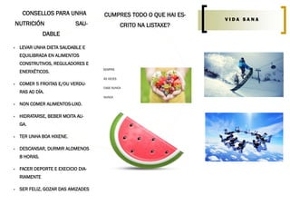 CONSELLOS PARA UNHA
NUTRICIÓN SAU-
DABLE
 LEVAR UNHA DIETA SAUDABLE E
EQUILIBRADA EN ALIMENTOS
CONSTRUTIVOS, REGULADORES E
ENERXÉTICOS.
 COMER 5 FROITAS E/OU VERDU-
RAS AO DÍA.
 NON COMER ALIMENTOS-LIXO.
 HIDRATARSE, BEBER MOITA AU-
GA.
 TER UNHA BOA HIXENE.
 DESCANSAR, DURMIR ALOMENOS
8 HORAS.
 FACER DEPORTE E EXECICIO DIA-
RIAMENTE
 SER FELIZ, GOZAR DAS AMIZADES
V I D A S A N A
CUMPRES TODO O QUE HAI ES-
CRITO NA LISTAXE?
SEMPRE
ÁS VECES
CASE NUNCA
NUNCA
 