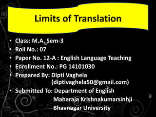 • Class: M.A. Sem-3
• Roll No.: 07
• Paper No. 12-A : English Language Teaching
• Enrollment No.: PG 14101030
• Prepared By: Dipti Vaghela
(diptivaghela50@gmail.com)
• Submitted To: Department of English
Maharaja Krishnakumarsinhji
Bhavnagar University
Limits of Translation
 