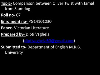 Topic- Comparison between Oliver Twist with Jamal
from Slumdog
Roll no- 07
Enrolment no- PG14101030
Paper- Victorian Literature
Prepared by- Dipti Vaghela
(diptivaghela50@gmail.com)
Submitted to- Department of English M.K.B.
University
 